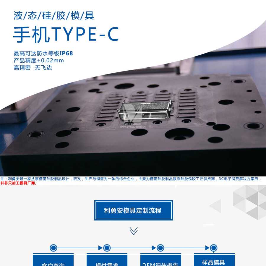液態(tài)硅膠模具/手機(jī)TYPE-C/最高可達(dá)防水等級(jí)IP68/產(chǎn)品精度+-0.02mm/高精密/無飛邊/利勇安是一家從事精密硅膠制品設(shè)計(jì)，研發(fā)，生產(chǎn)與銷售為一體的綜合企業(yè)，主要為精密硅膠制品液態(tài)硅膠包膠工藝供應(yīng)商，3C電子消費(fèi)解決方案商